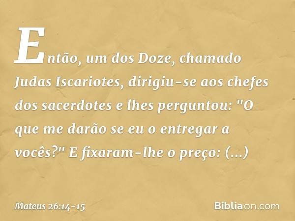 Então, um dos Doze, chamado Judas Iscariotes, dirigiu-se aos chefes dos sacerdotes e lhes perguntou: "O que me darão se eu o entregar a vocês?" E fixaram-lhe o 