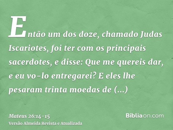 Então um dos doze, chamado Judas Iscariotes, foi ter com os principais sacerdotes,e disse: Que me quereis dar, e eu vo-lo entregarei? E eles lhe pesaram trinta 