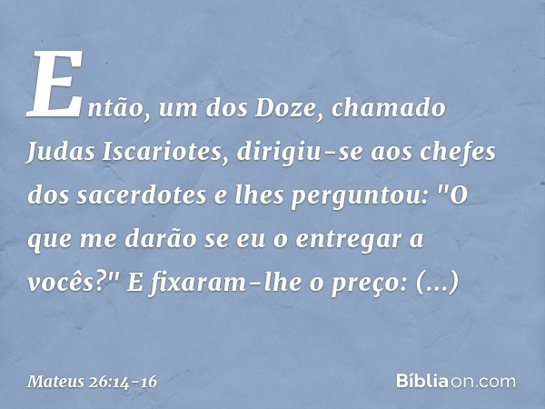 Então, um dos Doze, chamado Judas Iscariotes, dirigiu-se aos chefes dos sacerdotes e lhes perguntou: "O que me darão se eu o entregar a vocês?" E fixaram-lhe o