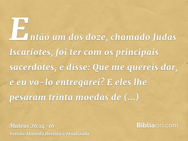 Então um dos doze, chamado Judas Iscariotes, foi ter com os principais sacerdotes,e disse: Que me quereis dar, e eu vo-lo entregarei? E eles lhe pesaram trinta 