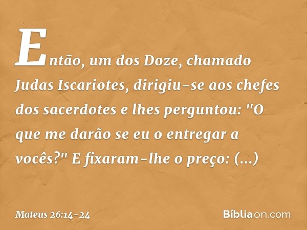 Então, um dos Doze, chamado Judas Iscariotes, dirigiu-se aos chefes dos sacerdotes e lhes perguntou: "O que me darão se eu o entregar a vocês?" E fixaram-lhe o
