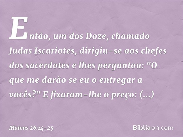 Então, um dos Doze, chamado Judas Iscariotes, dirigiu-se aos chefes dos sacerdotes e lhes perguntou: "O que me darão se eu o entregar a vocês?" E fixaram-lhe o 