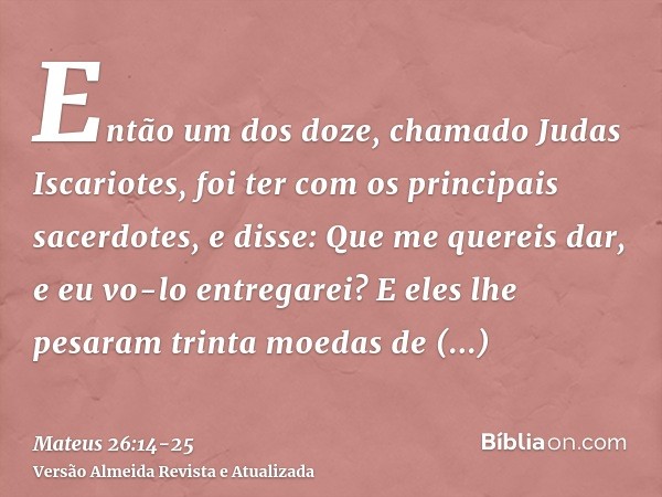 Então um dos doze, chamado Judas Iscariotes, foi ter com os principais sacerdotes,e disse: Que me quereis dar, e eu vo-lo entregarei? E eles lhe pesaram trinta 