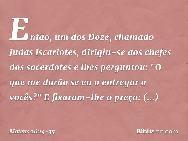 Então, um dos Doze, chamado Judas Iscariotes, dirigiu-se aos chefes dos sacerdotes e lhes perguntou: "O que me darão se eu o entregar a vocês?" E fixaram-lhe o 