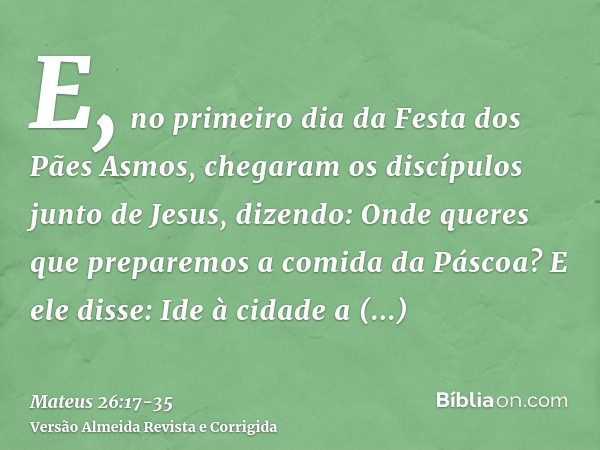 E, no primeiro dia da Festa dos Pães Asmos, chegaram os discípulos junto de Jesus, dizendo: Onde queres que preparemos a comida da Páscoa?E ele disse: Ide à cid