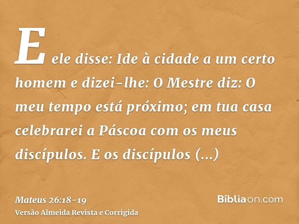 E ele disse: Ide à cidade a um certo homem e dizei-lhe: O Mestre diz: O meu tempo está próximo; em tua casa celebrarei a Páscoa com os meus discípulos.E os disc