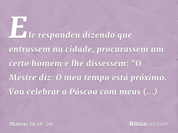 Ele respondeu dizendo que entrassem na cidade, procurassem um certo homem e lhe dissessem: "O Mestre diz: O meu tempo está próximo. Vou celebrar a Páscoa com me
