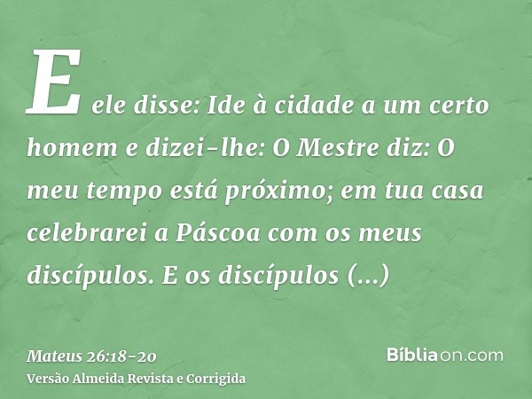 E ele disse: Ide à cidade a um certo homem e dizei-lhe: O Mestre diz: O meu tempo está próximo; em tua casa celebrarei a Páscoa com os meus discípulos.E os disc