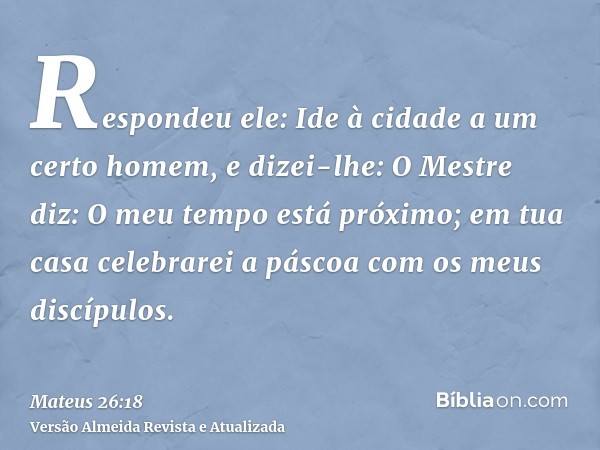 Respondeu ele: Ide à cidade a um certo homem, e dizei-lhe: O Mestre diz: O meu tempo está próximo; em tua casa celebrarei a páscoa com os meus discípulos.