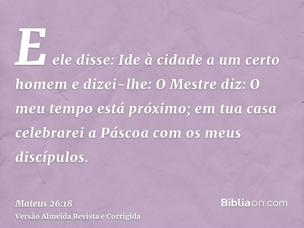 E ele disse: Ide à cidade a um certo homem e dizei-lhe: O Mestre diz: O meu tempo está próximo; em tua casa celebrarei a Páscoa com os meus discípulos.