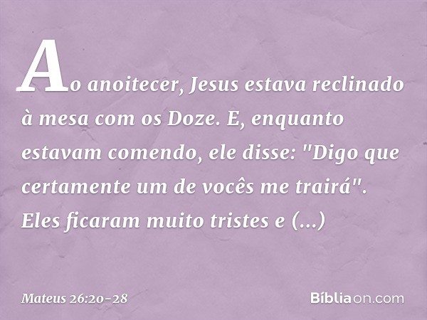 Ao anoitecer, Jesus estava reclinado à mesa com os Doze. E, enquanto estavam comendo, ele disse: "Digo que certamente um de vocês me trairá". Eles ficaram muito