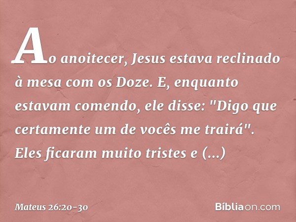 Ao anoitecer, Jesus estava reclinado à mesa com os Doze. E, enquanto estavam comendo, ele disse: "Digo que certamente um de vocês me trairá". Eles ficaram muito