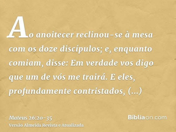 Ao anoitecer reclinou-se à mesa com os doze discípulos;e, enquanto comiam, disse: Em verdade vos digo que um de vós me trairá.E eles, profundamente contristados