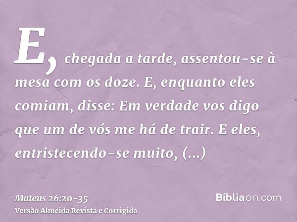 E, chegada a tarde, assentou-se à mesa com os doze.E, enquanto eles comiam, disse: Em verdade vos digo que um de vós me há de trair.E eles, entristecendo-se mui