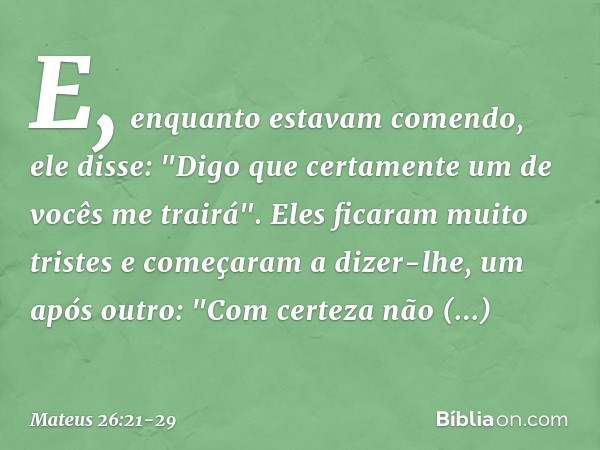 E, enquanto estavam comendo, ele disse: "Digo que certamente um de vocês me trairá". Eles ficaram muito tristes e começaram a dizer-lhe, um após outro: "Com cer