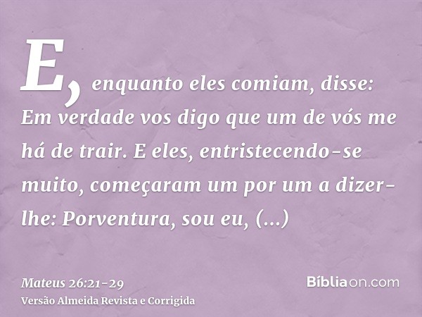 E, enquanto eles comiam, disse: Em verdade vos digo que um de vós me há de trair.E eles, entristecendo-se muito, começaram um por um a dizer-lhe: Porventura, so