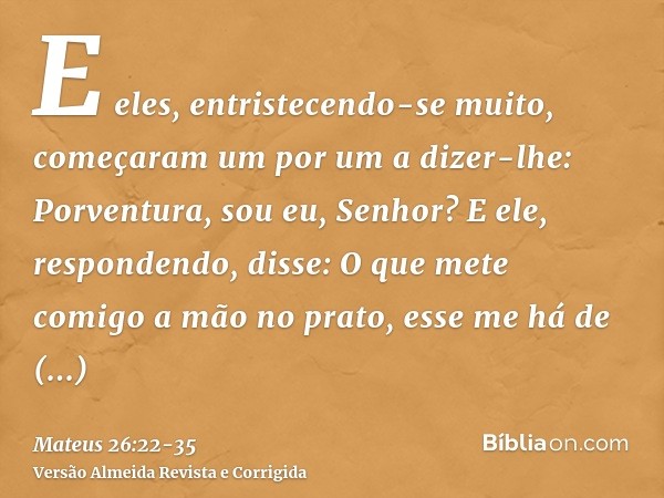 E eles, entristecendo-se muito, começaram um por um a dizer-lhe: Porventura, sou eu, Senhor?E ele, respondendo, disse: O que mete comigo a mão no prato, esse me