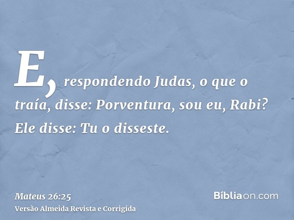 E, respondendo Judas, o que o traía, disse: Porventura, sou eu, Rabi? Ele disse: Tu o disseste.