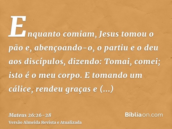 Enquanto comiam, Jesus tomou o pão e, abençoando-o, o partiu e o deu aos discípulos, dizendo: Tomai, comei; isto é o meu corpo.E tomando um cálice, rendeu graça