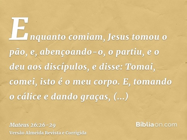 Enquanto comiam, Jesus tomou o pão, e, abençoando-o, o partiu, e o deu aos discípulos, e disse: Tomai, comei, isto é o meu corpo.E, tomando o cálice e dando gra