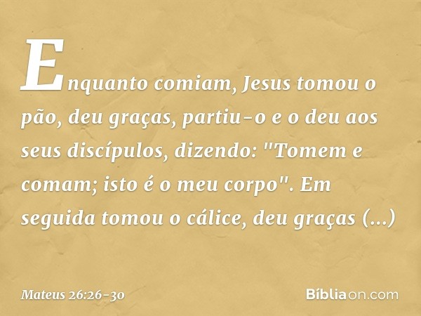 Enquanto comiam, Jesus tomou o pão, deu graças, partiu-o e o deu aos seus discípulos, dizendo: "Tomem e comam; isto é o meu corpo". Em seguida tomou o cálice, d