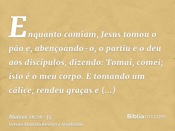 Enquanto comiam, Jesus tomou o pão e, abençoando-o, o partiu e o deu aos discípulos, dizendo: Tomai, comei; isto é o meu corpo.E tomando um cálice, rendeu graça