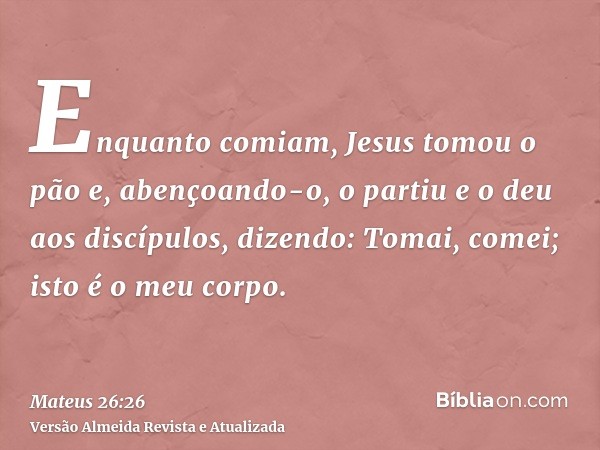 Enquanto comiam, Jesus tomou o pão e, abençoando-o, o partiu e o deu aos discípulos, dizendo: Tomai, comei; isto é o meu corpo.