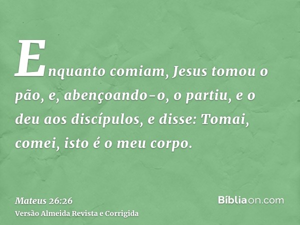 Enquanto comiam, Jesus tomou o pão, e, abençoando-o, o partiu, e o deu aos discípulos, e disse: Tomai, comei, isto é o meu corpo.