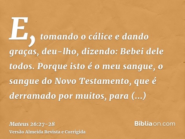 E, tomando o cálice e dando graças, deu-lho, dizendo: Bebei dele todos.Porque isto é o meu sangue, o sangue do Novo Testamento, que é derramado por muitos, para