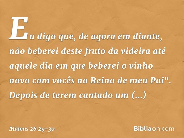 Eu digo que, de agora em diante, não beberei deste fruto da videira até aquele dia em que beberei o vinho novo com vocês no Reino de meu Pai". Depois de terem c