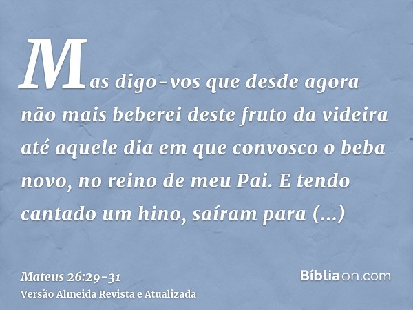 Mas digo-vos que desde agora não mais beberei deste fruto da videira até aquele dia em que convosco o beba novo, no reino de meu Pai.E tendo cantado um hino, sa