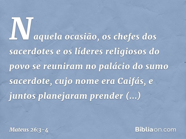 Naquela ocasião, os chefes dos sacerdotes e os líderes religiosos do povo se reuniram no palácio do sumo sacerdote, cujo nome era Caifás, e juntos planejaram pr