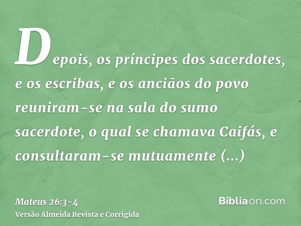 Depois, os príncipes dos sacerdotes, e os escribas, e os anciãos do povo reuniram-se na sala do sumo sacerdote, o qual se chamava Caifás,e consultaram-se mutuam