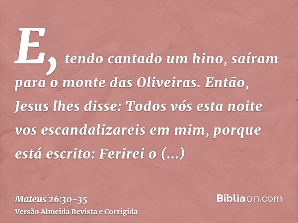 E, tendo cantado um hino, saíram para o monte das Oliveiras.Então, Jesus lhes disse: Todos vós esta noite vos escandalizareis em mim, porque está escrito: Ferir