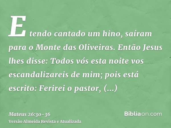 E tendo cantado um hino, saíram para o Monte das Oliveiras.Então Jesus lhes disse: Todos vós esta noite vos escandalizareis de mim; pois está escrito: Ferirei o