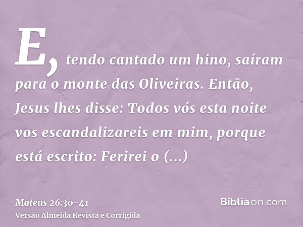 E, tendo cantado um hino, saíram para o monte das Oliveiras.Então, Jesus lhes disse: Todos vós esta noite vos escandalizareis em mim, porque está escrito: Ferir