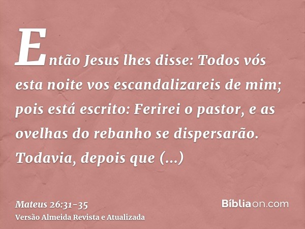 Então Jesus lhes disse: Todos vós esta noite vos escandalizareis de mim; pois está escrito: Ferirei o pastor, e as ovelhas do rebanho se dispersarão.Todavia, de