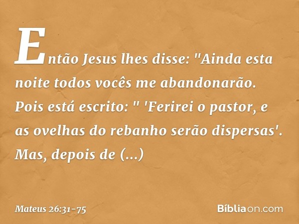 Então Jesus lhes disse: "Ainda esta noite todos vocês me abandonarão. Pois está escrito:
" 'Ferirei o pastor,
e as ovelhas do rebanho
serão dispersas'. Mas, dep