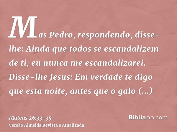 Mas Pedro, respondendo, disse-lhe: Ainda que todos se escandalizem de ti, eu nunca me escandalizarei.Disse-lhe Jesus: Em verdade te digo que esta noite, antes q