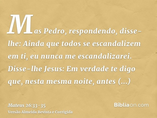 Mas Pedro, respondendo, disse-lhe: Ainda que todos se escandalizem em ti, eu nunca me escandalizarei.Disse-lhe Jesus: Em verdade te digo que, nesta mesma noite,