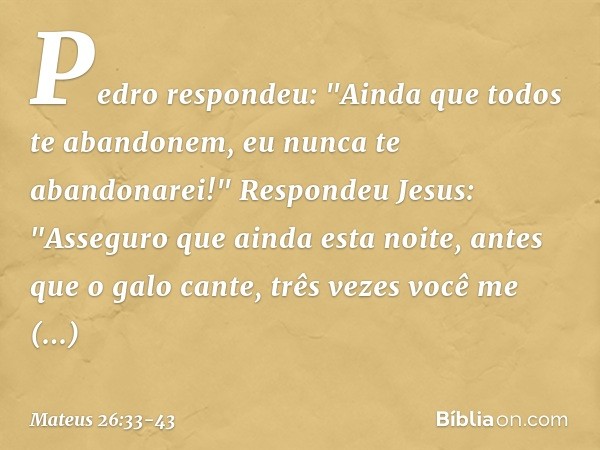 Pedro respondeu: "Ainda que todos te abandonem, eu nunca te abandonarei!" Respondeu Jesus: "Asseguro que ainda esta noite, antes que o galo cante, três vezes vo