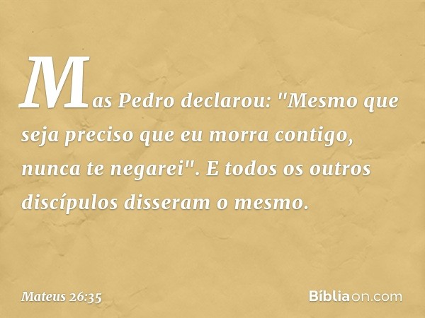 Mas Pedro declarou: "Mesmo que seja preciso que eu morra contigo, nunca te negarei". E todos os outros discípulos disseram o mesmo. -- Mateus 26:35