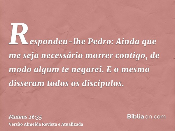 Respondeu-lhe Pedro: Ainda que me seja necessário morrer contigo, de modo algum te negarei. E o mesmo disseram todos os discípulos.