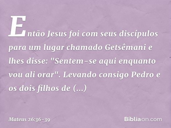 Então Jesus foi com seus discípulos para um lugar chamado Getsêmani e lhes disse: "Sentem-se aqui enquanto vou ali orar". Levando consigo Pedro e os dois filhos