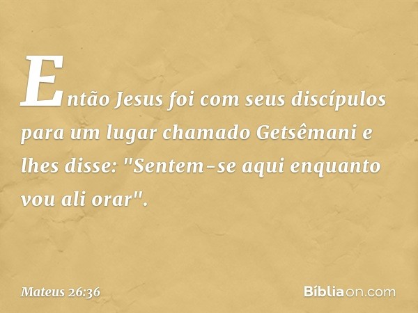 Então Jesus foi com seus discípulos para um lugar chamado Getsêmani e lhes disse: "Sentem-se aqui enquanto vou ali orar". -- Mateus 26:36