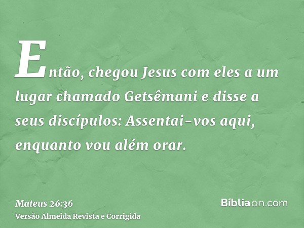 Então, chegou Jesus com eles a um lugar chamado Getsêmani e disse a seus discípulos: Assentai-vos aqui, enquanto vou além orar.