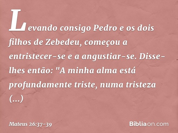 Levando consigo Pedro e os dois filhos de Zebedeu, começou a entristecer-se e a angustiar-se. Disse-lhes então: "A minha alma está profundamente triste, numa tr