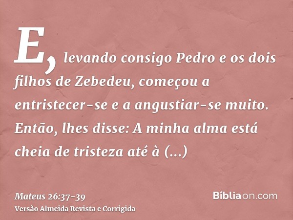 E, levando consigo Pedro e os dois filhos de Zebedeu, começou a entristecer-se e a angustiar-se muito.Então, lhes disse: A minha alma está cheia de tristeza até