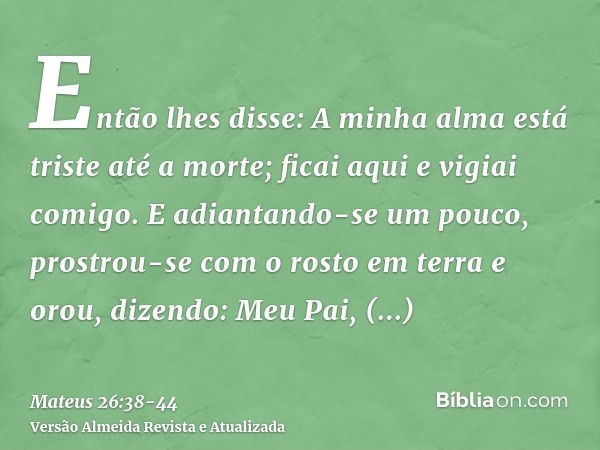 Então lhes disse: A minha alma está triste até a morte; ficai aqui e vigiai comigo.E adiantando-se um pouco, prostrou-se com o rosto em terra e orou, dizendo: M