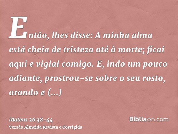 Então, lhes disse: A minha alma está cheia de tristeza até à morte; ficai aqui e vigiai comigo.E, indo um pouco adiante, prostrou-se sobre o seu rosto, orando e